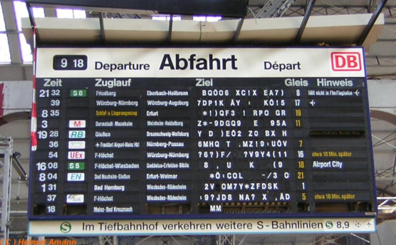 Am Morgen des 01.06.2005 bot die Anzeigetafel am Sdausgang des Hauptbahnhofes Frankfurt am Main diesen Anblick. Den meisten Fahrgsten standen mindestens ebenso viele Fragezeichen im Gesicht, wie auf der Anzeige zu sehen sind. Die Palette der Reaktionen reichte von Belustigung ber Erstaunen bis hin zu massiver Verrgerung unter Aussto nicht druckreifer Flche und Verwnschungen der DB. Den geneigten Betrachtern sei besonderes Augenmerk auf die teilweise abenteuerlichen Zuglufe empfohlen. Derartige Pannen gehren aber (im Interesse der Fahrgste hoffentlich) zuknftig definitiv der Vergangenheit an, da alle analogen Anzeigetafeln und Zugzielanzeiger im Frankfurter Hauptbahnhof ab Ende August abmontiert und durch neue digitale Anzeiger ersetzt wurden.